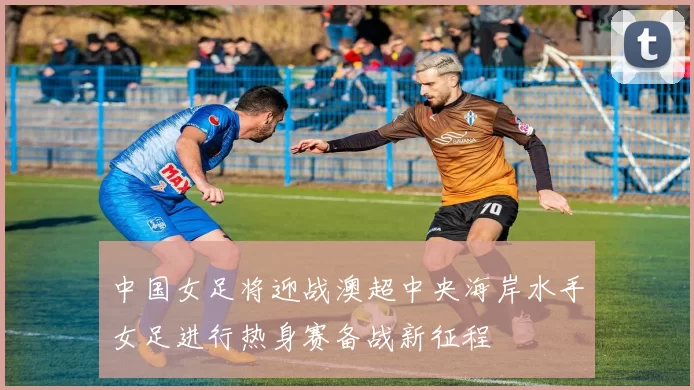 中国女足将迎战澳超中央海岸水手女足进行热身赛备战新征程