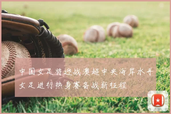 中国女足将迎战澳超中央海岸水手女足进行热身赛备战新征程
