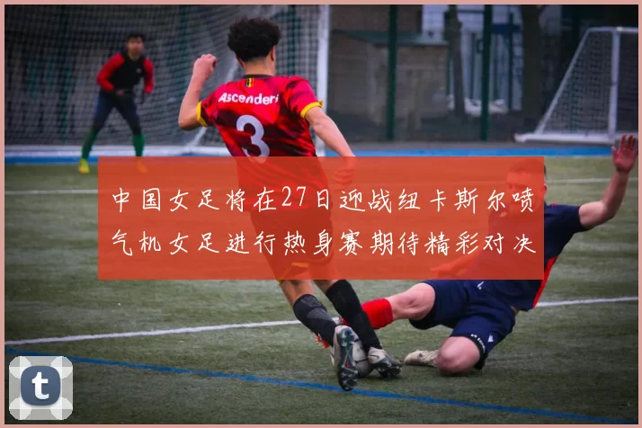 中国女足将在27日迎战纽卡斯尔喷气机女足进行热身赛期待精彩对决