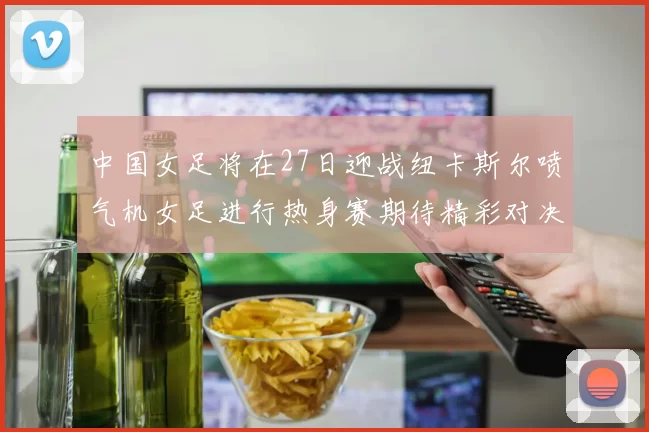 中国女足将在27日迎战纽卡斯尔喷气机女足进行热身赛期待精彩对决