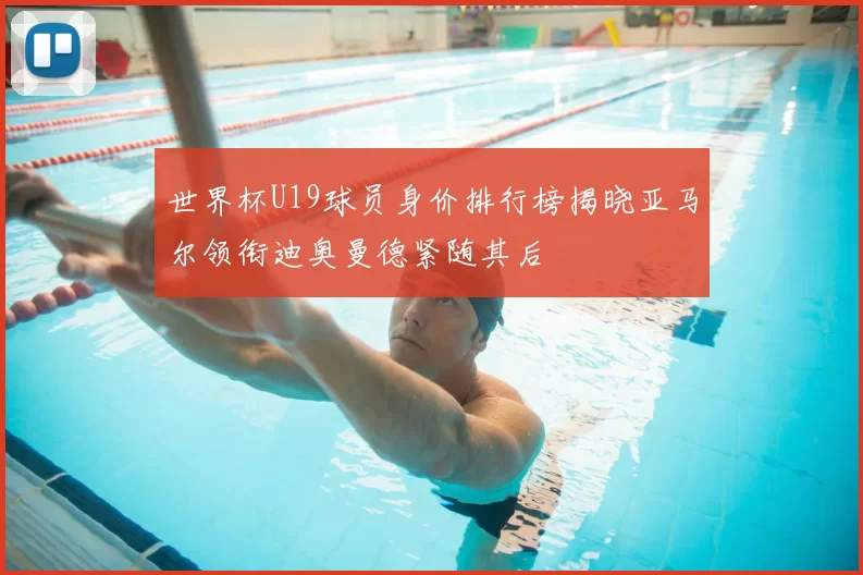 世界杯U19球员身价排行榜揭晓亚马尔领衔迪奥曼德紧随其后