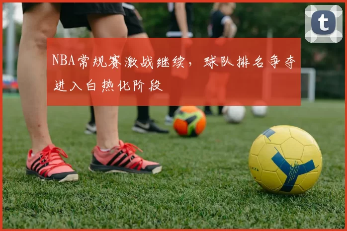 NBA常规赛激战继续，球队排名争夺进入白热化阶段