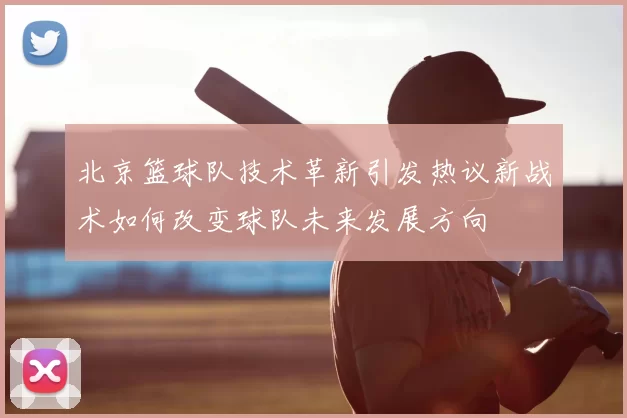 北京篮球队技术革新引发热议新战术如何改变球队未来发展方向