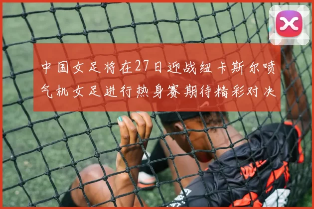 中国女足将在27日迎战纽卡斯尔喷气机女足进行热身赛期待精彩对决