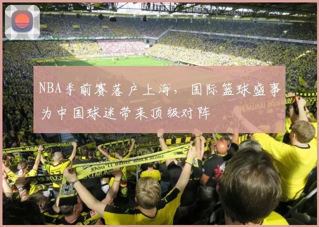 NBA季前赛落户上海，国际篮球盛事为中国球迷带来顶级对阵