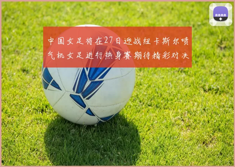 中国女足将在27日迎战纽卡斯尔喷气机女足进行热身赛期待精彩对决