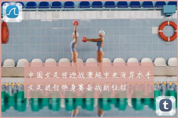 中国女足将迎战澳超中央海岸水手女足进行热身赛备战新征程