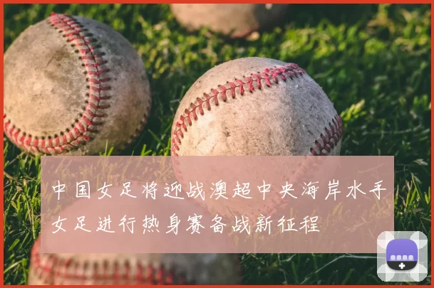 中国女足将迎战澳超中央海岸水手女足进行热身赛备战新征程