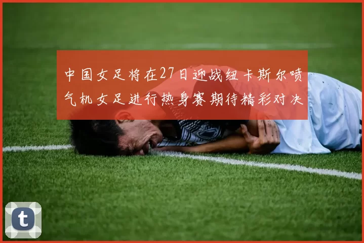 中国女足将在27日迎战纽卡斯尔喷气机女足进行热身赛期待精彩对决