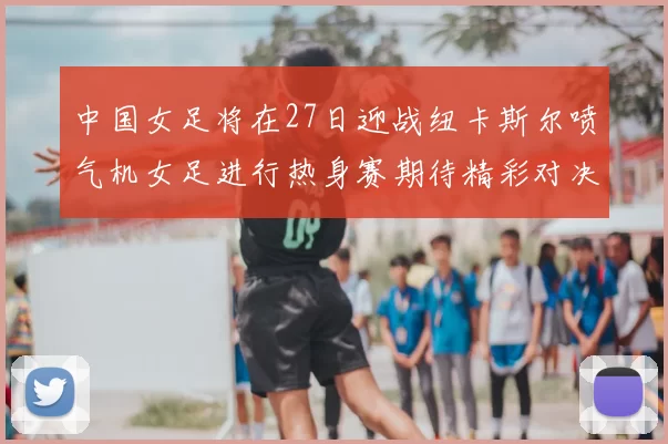 中国女足将在27日迎战纽卡斯尔喷气机女足进行热身赛期待精彩对决