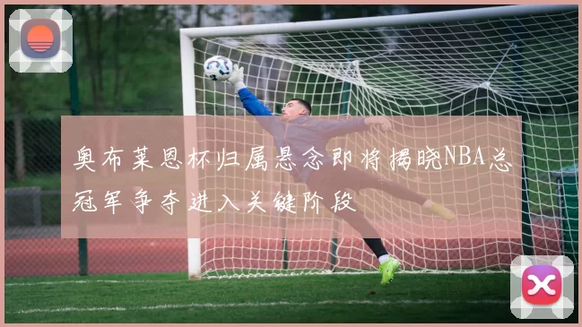 奥布莱恩杯归属悬念即将揭晓NBA总冠军争夺进入关键阶段