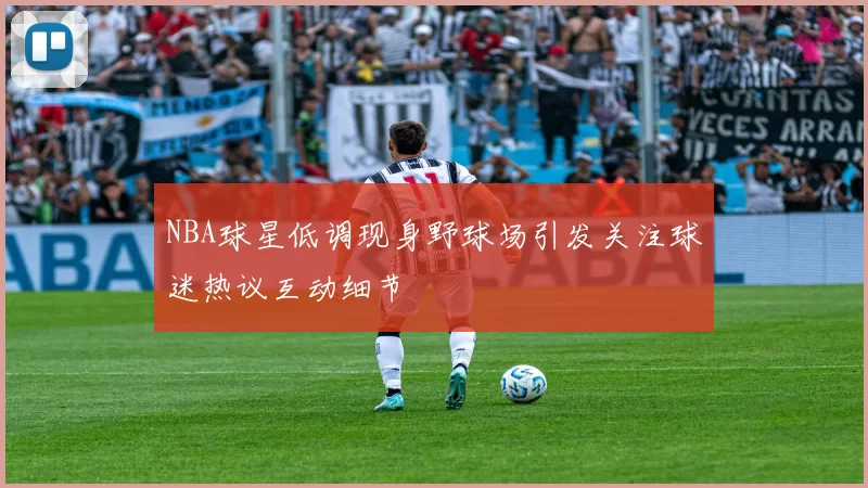 NBA球星低调现身野球场引发关注球迷热议互动细节
