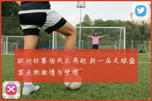 欧洲杯赛场风云再起 新一届足球盛宴点燃激情与梦想