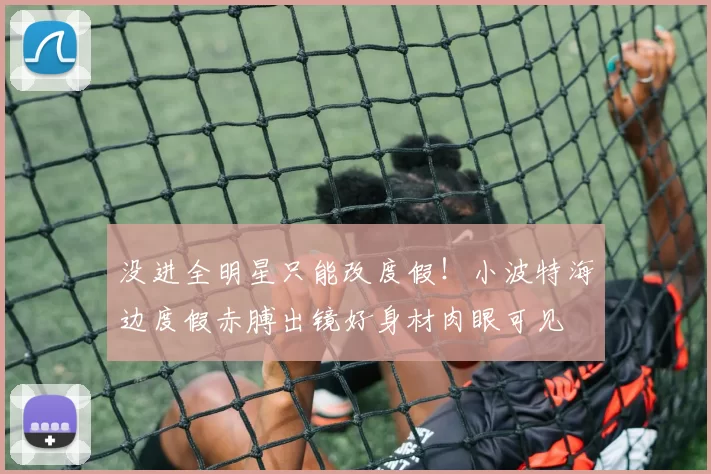 没进全明星只能改度假!小波特海边度假赤膊出镜好身材肉眼可见
