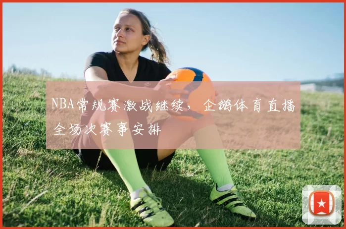 NBA常规赛激战继续，企鹅体育直播全场次赛事安排