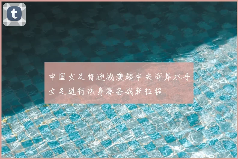 中国女足将迎战澳超中央海岸水手女足进行热身赛备战新征程