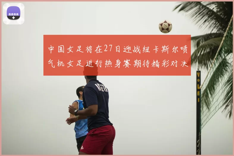 中国女足将在27日迎战纽卡斯尔喷气机女足进行热身赛期待精彩对决