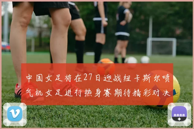中国女足将在27日迎战纽卡斯尔喷气机女足进行热身赛期待精彩对决