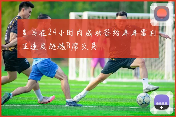 皇马在24小时内成功签约库库雷利亚速度超越B席交易