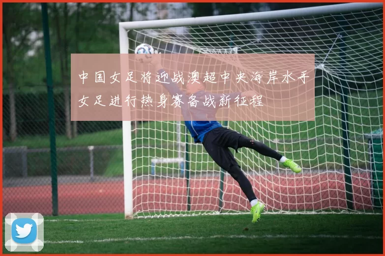 中国女足将迎战澳超中央海岸水手女足进行热身赛备战新征程