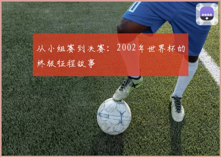 从小组赛到决赛:2002年世界杯的终极征程故事