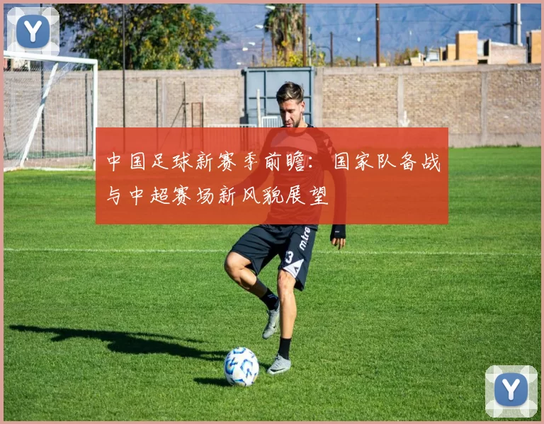中国足球新赛季前瞻：国家队备战与中超赛场新风貌展望