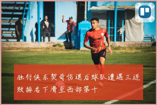 独行侠东契奇伤退后球队遭遇三连败排名下滑至西部第十