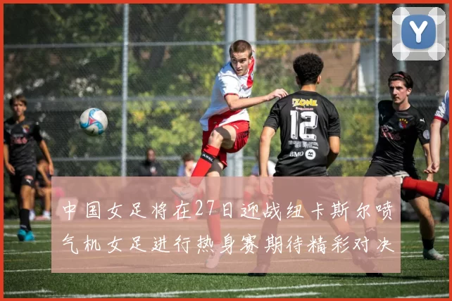 中国女足将在27日迎战纽卡斯尔喷气机女足进行热身赛期待精彩对决
