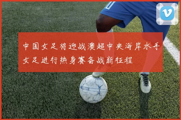 中国女足将迎战澳超中央海岸水手女足进行热身赛备战新征程