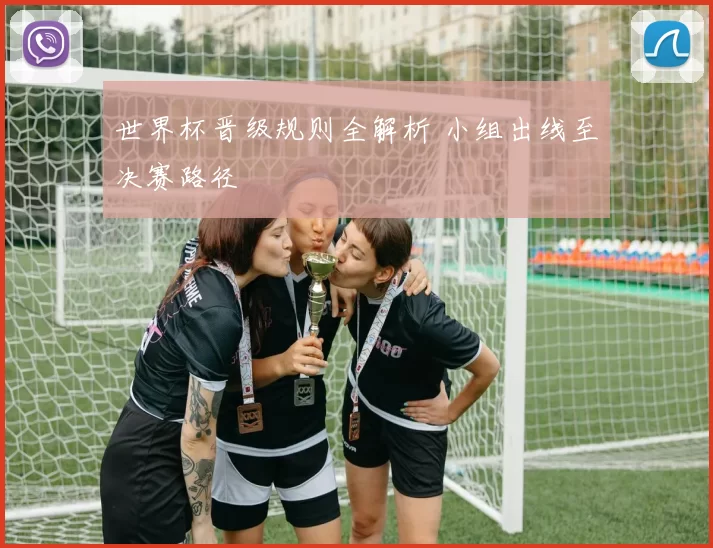 世界杯晋级规则全解析 小组出线至决赛路径
