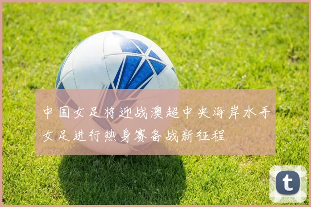 中国女足将迎战澳超中央海岸水手女足进行热身赛备战新征程