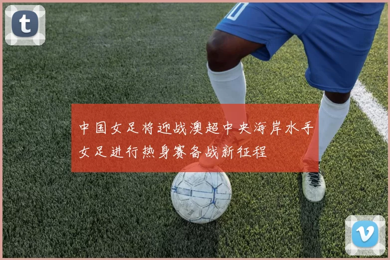 中国女足将迎战澳超中央海岸水手女足进行热身赛备战新征程