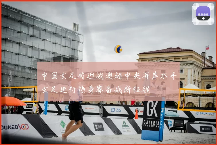 中国女足将迎战澳超中央海岸水手女足进行热身赛备战新征程