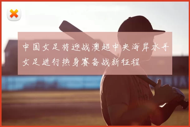 中国女足将迎战澳超中央海岸水手女足进行热身赛备战新征程