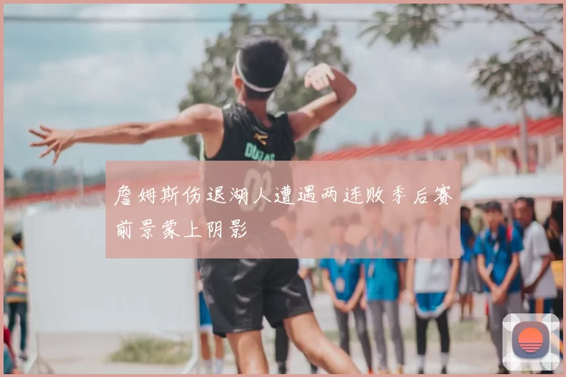 詹姆斯伤退湖人遭遇两连败季后赛前景蒙上阴影