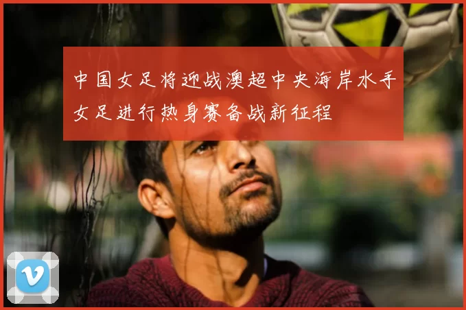 中国女足将迎战澳超中央海岸水手女足进行热身赛备战新征程