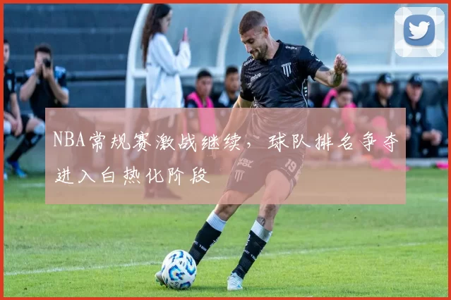 NBA常规赛激战继续,球队排名争夺进入白热化阶段