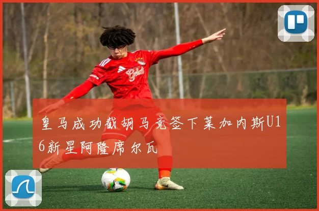 皇马成功截胡马竞签下莱加内斯U16新星阿隆席尔瓦