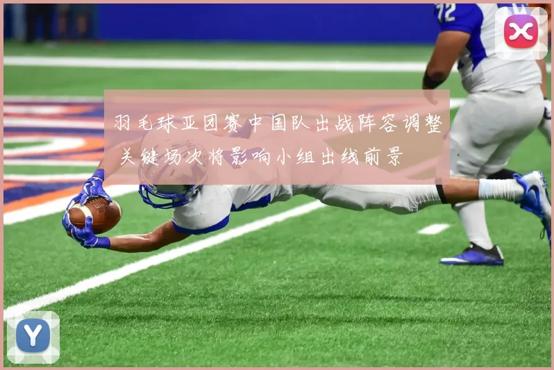 羽毛球亚团赛中国队出战阵容调整 关键场次将影响小组出线前景