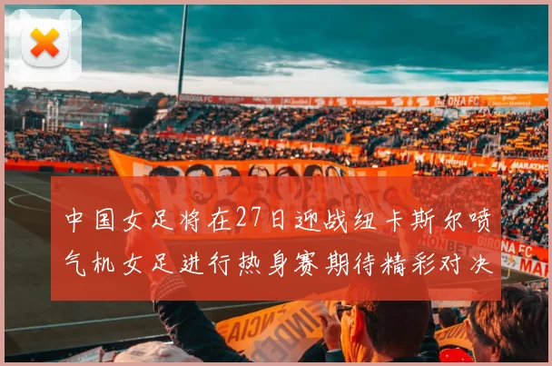 中国女足将在27日迎战纽卡斯尔喷气机女足进行热身赛期待精彩对决