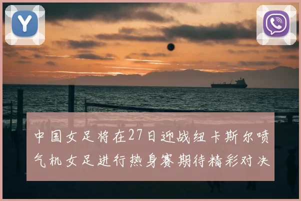 中国女足将在27日迎战纽卡斯尔喷气机女足进行热身赛期待精彩对决