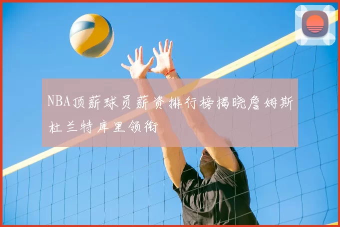 NBA顶薪球员薪资排行榜揭晓詹姆斯杜兰特库里领衔