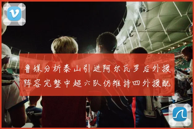 鲁媒分析泰山引进阿尔瓦罗后外援阵容完整中超六队仍维持四外援配置