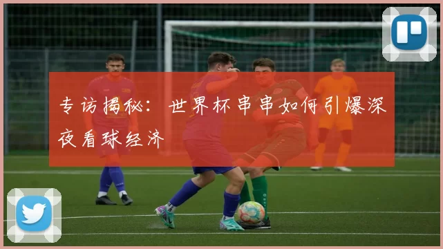 专访揭秘:世界杯串串如何引爆深夜看球经济