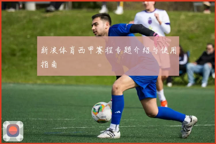 新浪体育西甲赛程专题介绍与使用指南