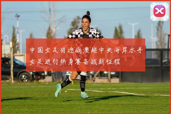 中国女足将迎战澳超中央海岸水手女足进行热身赛备战新征程