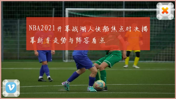 NBA2021开幕战湖人快船焦点对决揭幕新季走势与阵容看点