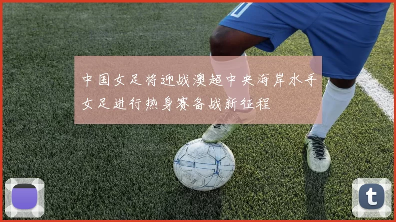 中国女足将迎战澳超中央海岸水手女足进行热身赛备战新征程