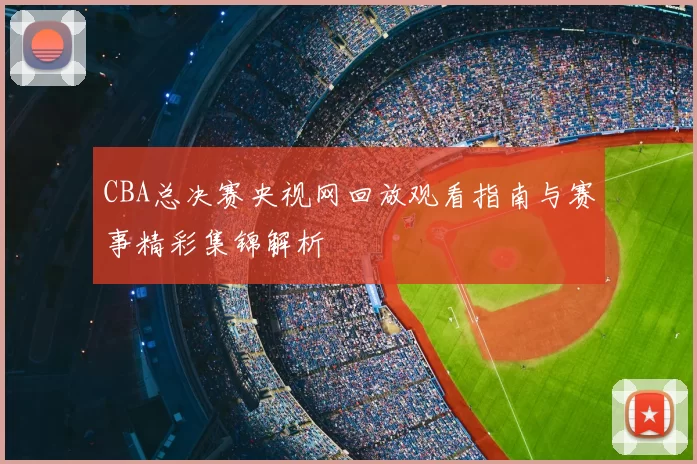 CBA总决赛央视网回放观看指南与赛事精彩集锦解析