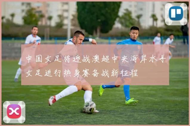 中国女足将迎战澳超中央海岸水手女足进行热身赛备战新征程